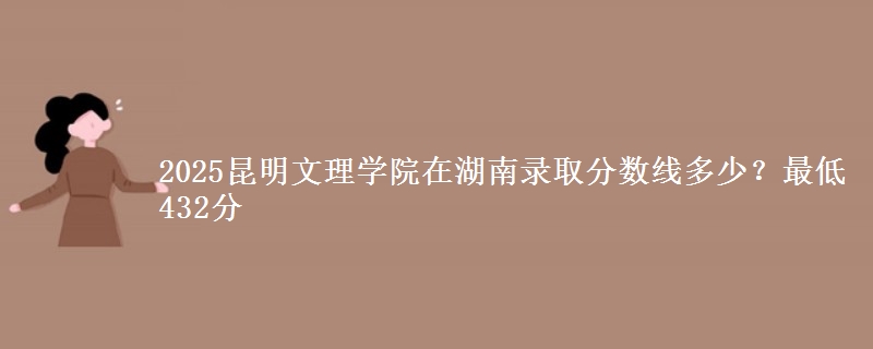 2025昆明文理学院在湖南录取分数线多少？最低432分