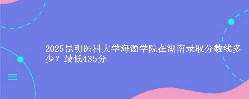 2025昆明医科大学海源学院在湖南录取分数线多少？最低435分
