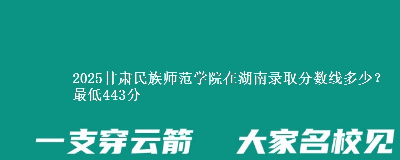 2025甘肃民族师范学院在湖南录取分数线多少？最低443分