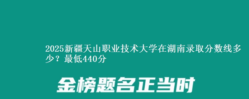 2025新疆天山职业技术大学在湖南录取分数线多少？最低440分