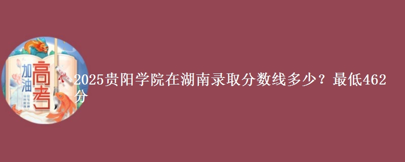 2025贵阳学院在湖南录取分数线多少？最低462分