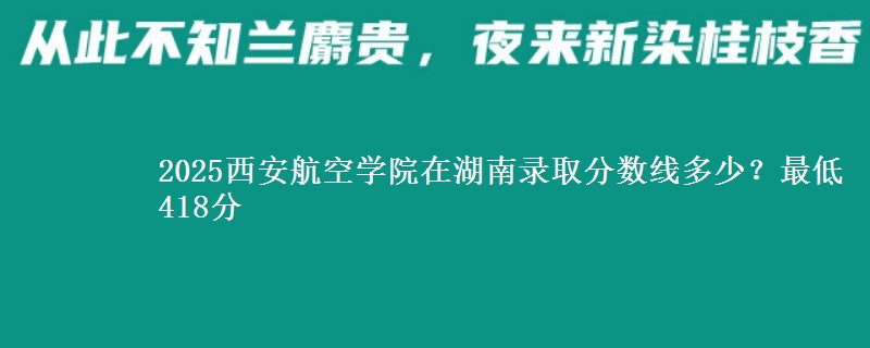 2025西安航空学院在湖南录取分数线多少？最低418分