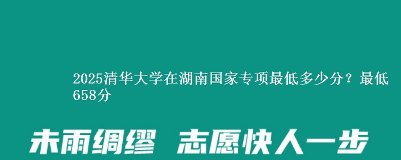 2025清华大学在湖南国家专项录取分数线多少？最低658分