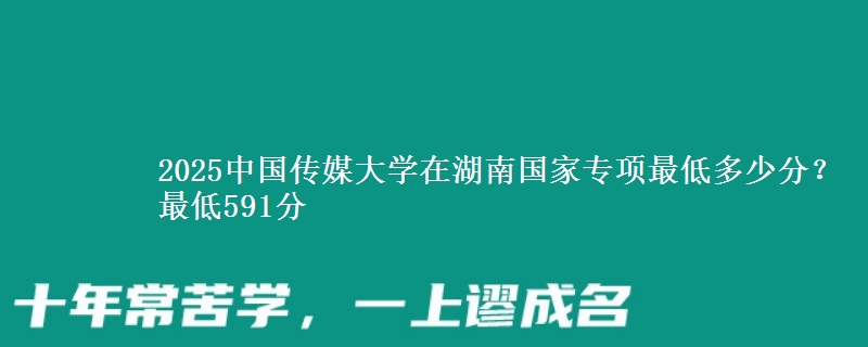 2025中国传媒大学在湖南国家专项录取分数线多少?最低591分