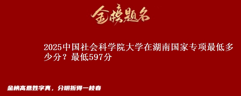 2025中国社会科学院大学在湖南国家专项录取分数线多少？最低597分