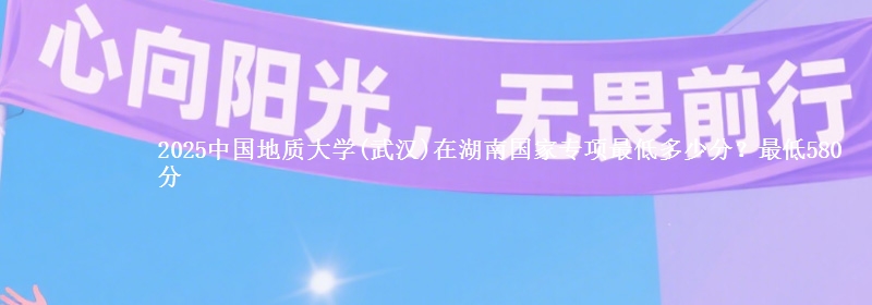 2025中国地质大学(武汉)在湖南国家专项录取分数线多少？最低580分