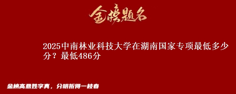2025中南林业科技大学在湖南国家专项录取分数线多少？最低486分