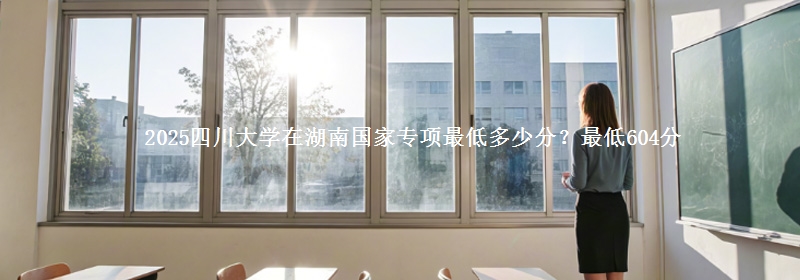 2025四川大学在湖南国家专项录取分数线多少？最低604分