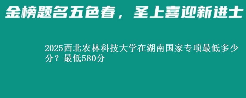 2025西北农林科技大学在湖南国家专项录取分数线多少？最低580分
