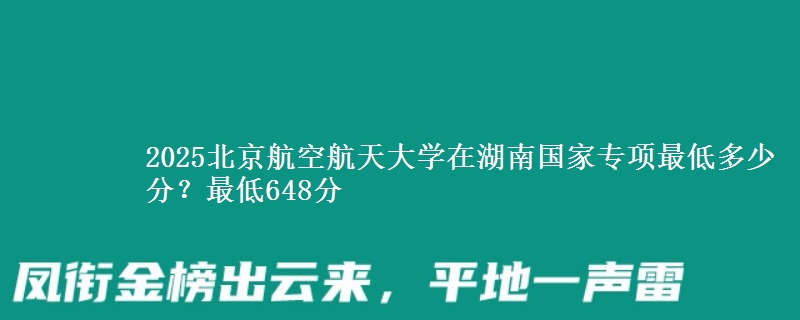 2025北京航空航天大学在湖南国家专项录取分数线多少？最低648分