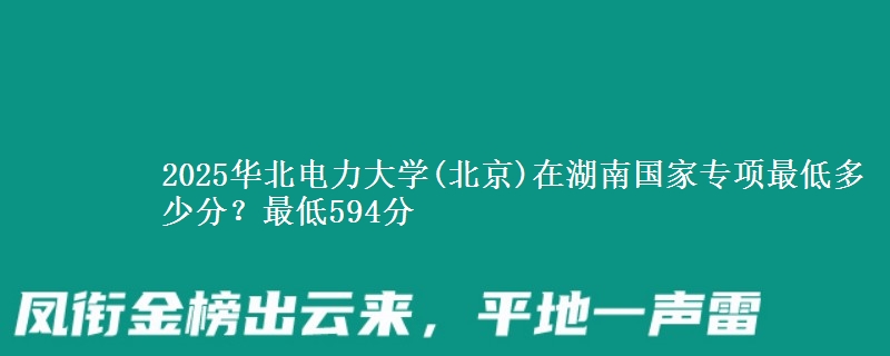2025华北电力大学(北京)在湖南国家专项录取分数线多少？最低594分