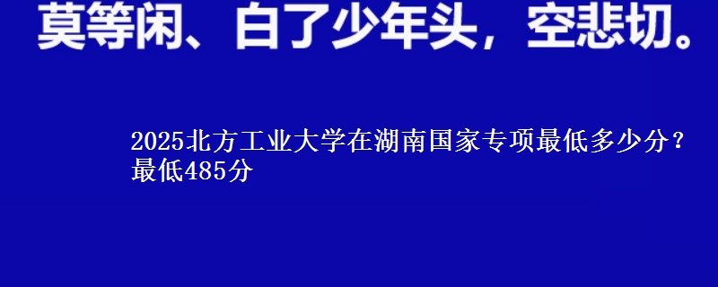2025北方工业大学在湖南国家专项录取分数线多少？最低485分