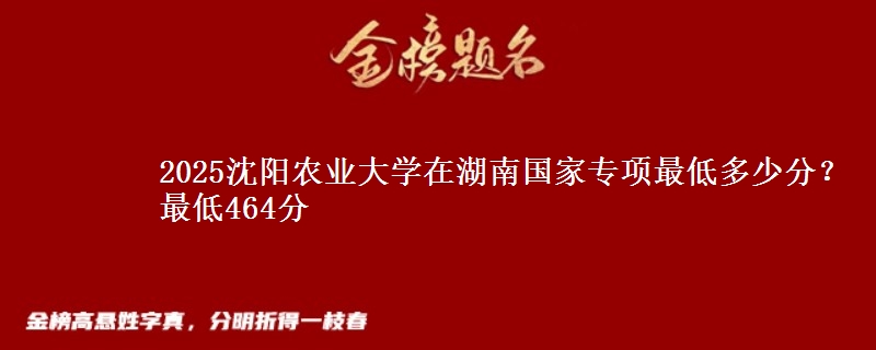 2025沈阳农业大学在湖南国家专项录取分数线多少？最低464分