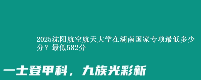 2025沈阳航空航天大学在湖南国家专项录取分数线多少？最低582分
