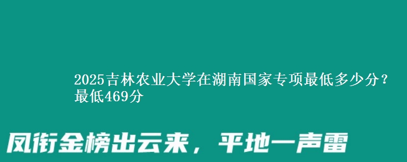 2025吉林农业大学在湖南国家专项录取分数线多少？最低469分