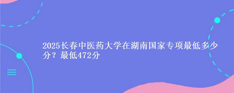 2025长春中医药大学在湖南国家专项录取分数线多少？最低472分