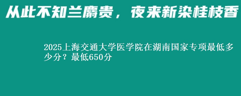 2025上海交通大学医学院在湖南国家专项录取分数线多少？最低650分