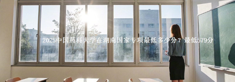 2025中国药科大学在湖南国家专项录取分数线多少？最低579分
