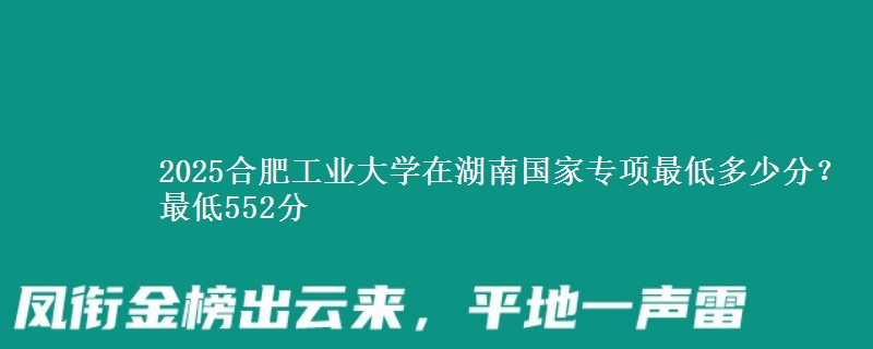 2025合肥工业大学在湖南国家专项录取分数线多少？最低552分