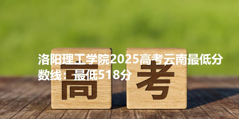 洛阳理工学院2025高考云南最低分数线：最低518分