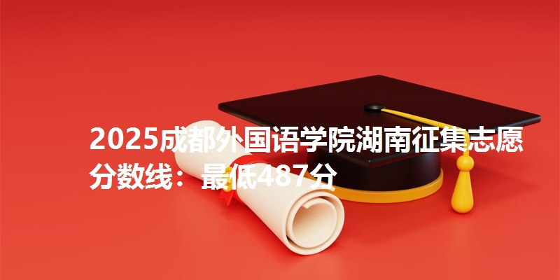 2025成都外国语学院湖南征集志愿分数线：最低487分