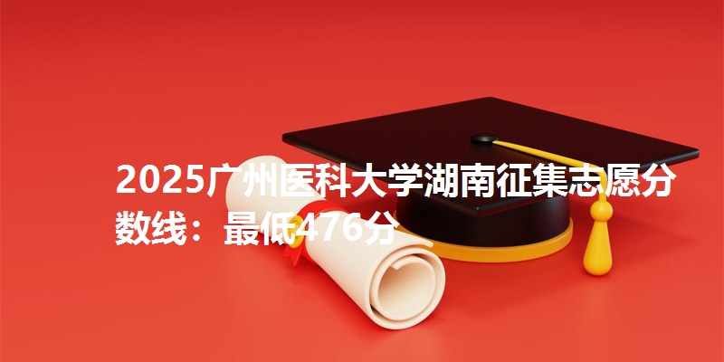 2025广州医科大学湖南征集志愿分数线:最低476分
