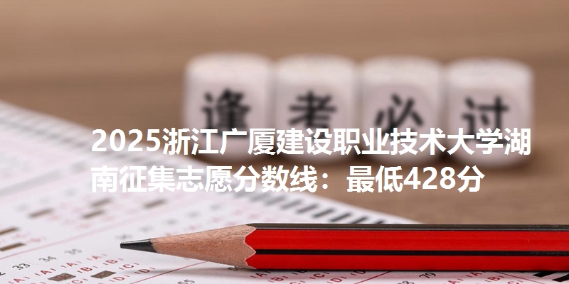 2025浙江广厦建设职业技术大学湖南征集志愿分数线：最低428分