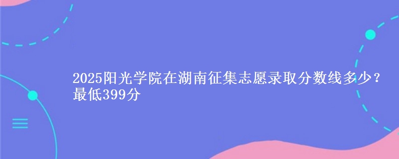 2025阳光学院在湖南征集志愿录取分数线多少？最低399分