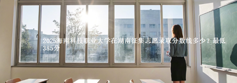 2025海南科技职业大学在湖南征集志愿录取分数线多少？最低385分