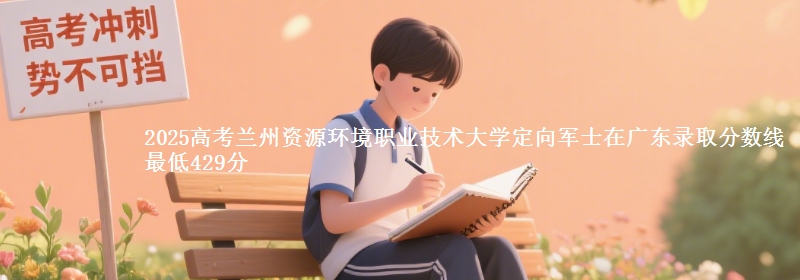 2025高考兰州资源环境职业技术大学定向军士在广东录取分数线 最低429分