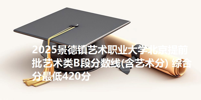 2025景德镇艺术职业大学北京提前批艺术类B段分数线(含艺术分) 综合分最低420分