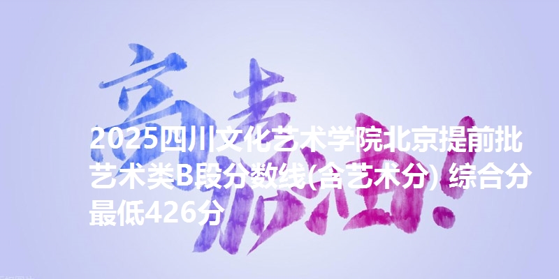 2025四川文化艺术学院北京提前批艺术类B段分数线(含艺术分) 综合分最低426分