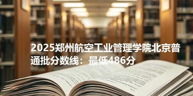 2025郑州航空工业管理学院北京普通批分数线：最低486分