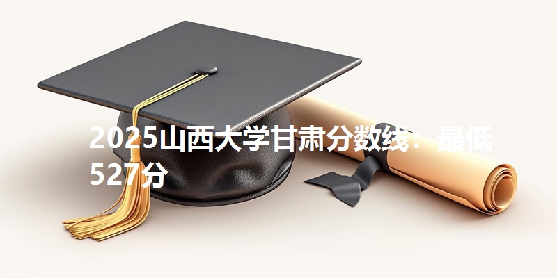 2025山西大学甘肃分数线：最低527分
