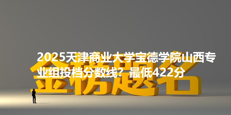 2025天津商业大学宝德学院山西专业组投档分数线？最低422分