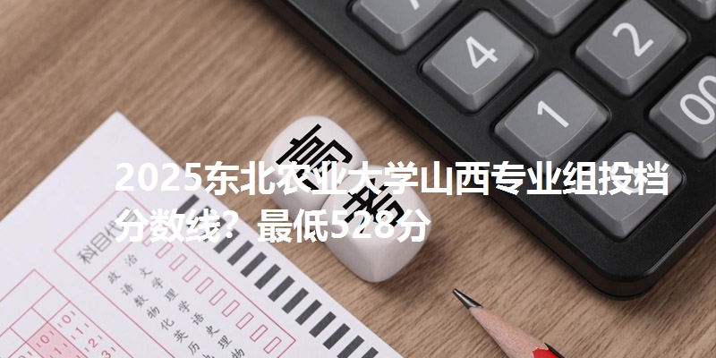 2025东北农业大学山西专业组投档分数线？最低528分