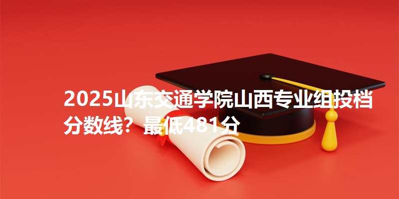 2025山东交通学院山西专业组投档分数线？最低481分