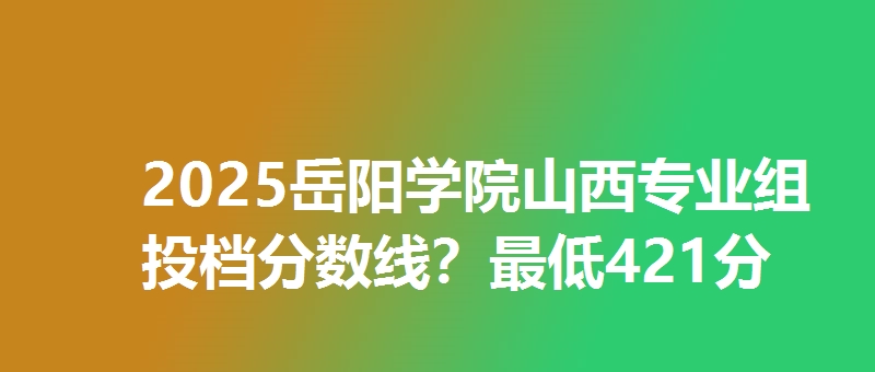 2025岳阳学院山西专业组投档分数线？最低421分