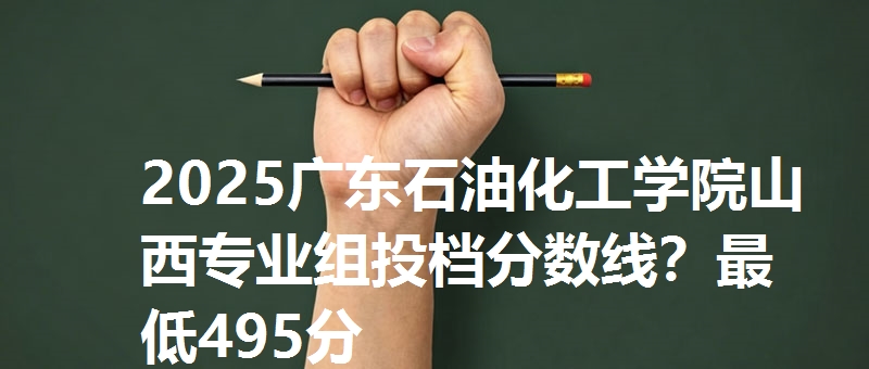 2025广东石油化工学院山西专业组投档分数线？最低495分