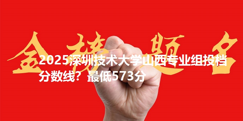 2025深圳技术大学山西专业组投档分数线？最低573分