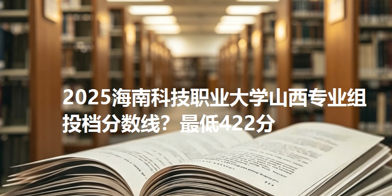 2025海南科技职业大学山西专业组投档分数线？最低422分