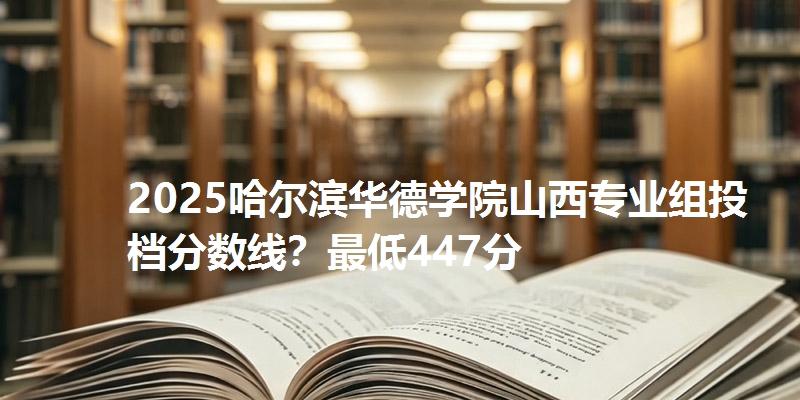 2025哈尔滨华德学院山西专业组投档分数线？最低447分