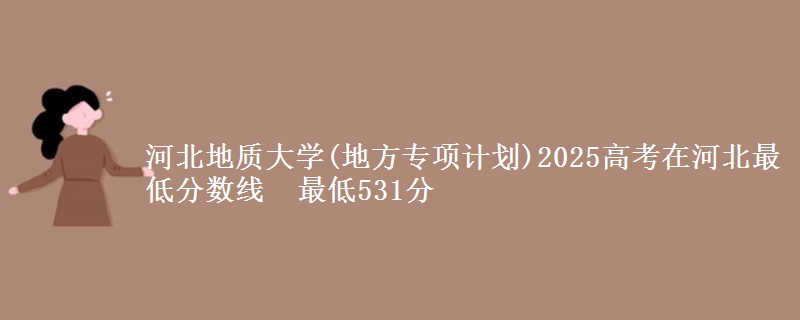 河北地质大学(地方专项计划)2025高考在河北最低分数线 最低531分