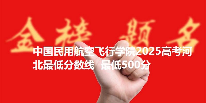 中国民用航空飞行学院2025高考河北最低分数线  最低500分