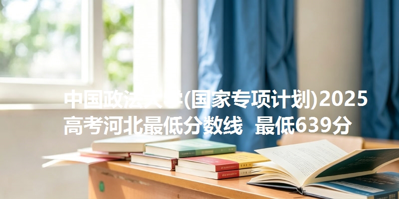 中国政法大学(国家专项计划)2025高考河北最低分数线  最低639分