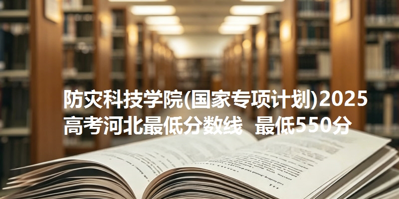 防灾科技学院(国家专项计划)2025高考河北最低分数线  最低550分