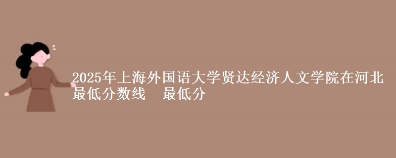 2025年上海外国语大学贤达经济人文学院在河北最低分数线  最低分
