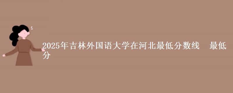 2025年吉林外国语大学在河北最低分数线 最低分