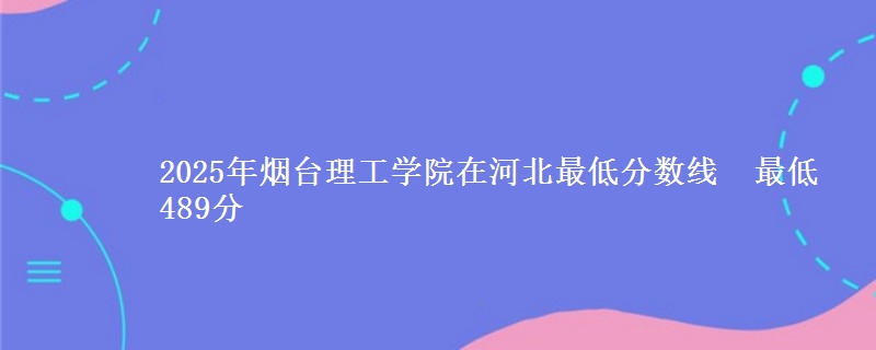 2025年烟台理工学院在河北最低分数线 最低489分