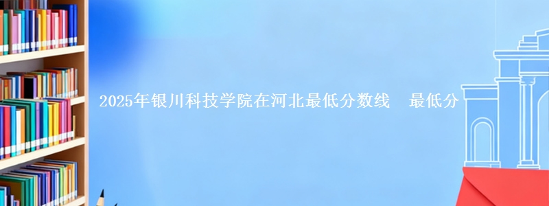 2025年银川科技学院在河北最低分数线 最低分